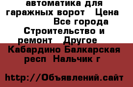 автоматика для гаражных ворот › Цена ­ 35 000 - Все города Строительство и ремонт » Другое   . Кабардино-Балкарская респ.,Нальчик г.